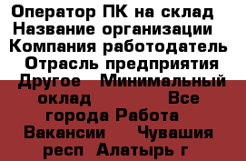 Оператор ПК на склад › Название организации ­ Компания-работодатель › Отрасль предприятия ­ Другое › Минимальный оклад ­ 28 000 - Все города Работа » Вакансии   . Чувашия респ.,Алатырь г.